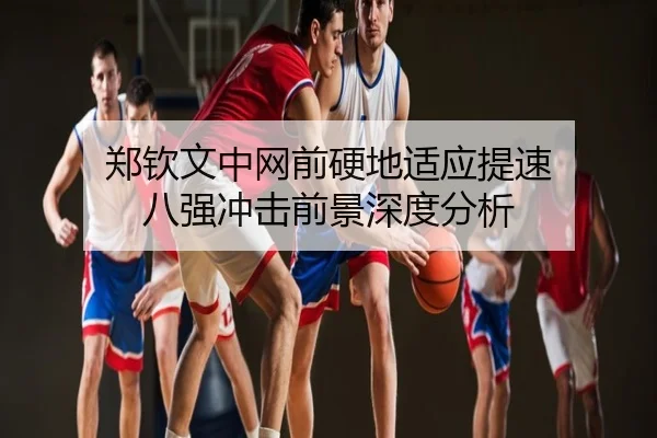 郑钦文中网前硬地适应提速 八强冲击前景深度分析